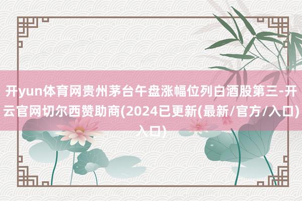 开yun体育网贵州茅台午盘涨幅位列白酒股第三-开云官网切尔西赞助商(2024已更新(最新/官方/入口)