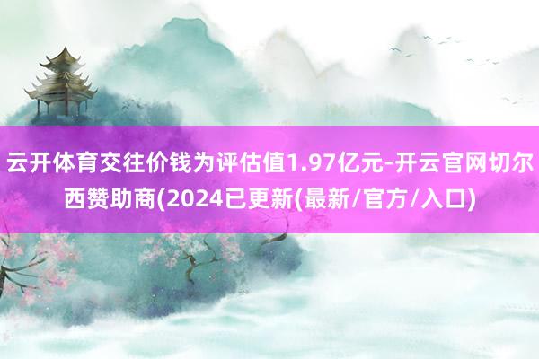 云开体育交往价钱为评估值1.97亿元-开云官网切尔西赞助商(2024已更新(最新/官方/入口)
