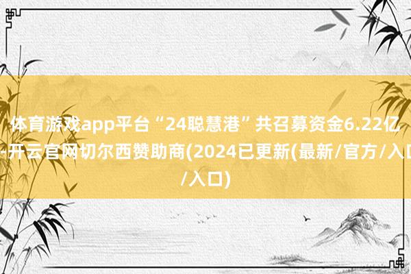 体育游戏app平台“24聪慧港”共召募资金6.22亿元-开云官网切尔西赞助商(2024已更新(最新/官方/入口)