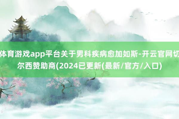 体育游戏app平台关于男科疾病愈加如斯-开云官网切尔西赞助商(2024已更新(最新/官方/入口)