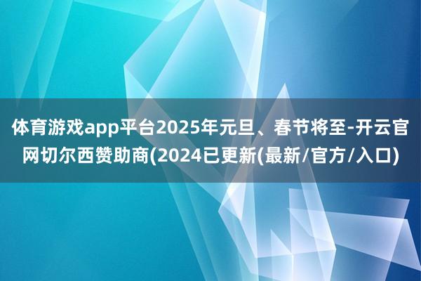 体育游戏app平台2025年元旦、春节将至-开云官网切尔西赞助商(2024已更新(最新/官方/入口)