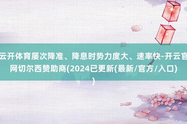 云开体育屡次降准、降息时势力度大、速率快-开云官网切尔西赞助商(2024已更新(最新/官方/入口)