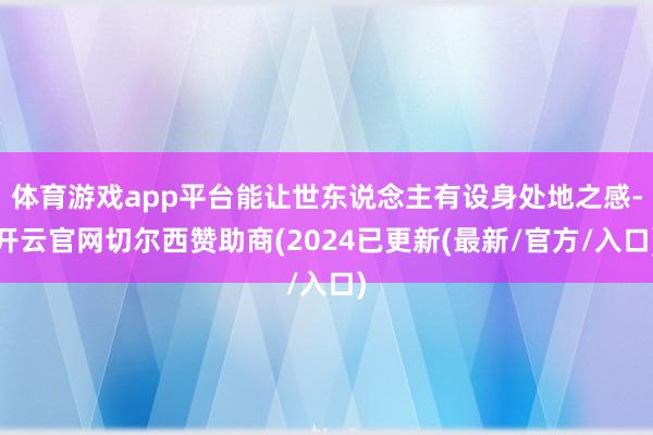 体育游戏app平台能让世东说念主有设身处地之感-开云官网切尔西赞助商(2024已更新(最新/官方/入口)