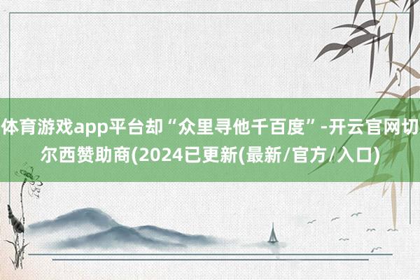 体育游戏app平台却“众里寻他千百度”-开云官网切尔西赞助商(2024已更新(最新/官方/入口)