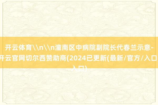 开云体育\n\n潼南区中病院副院长代春兰示意-开云官网切尔西赞助商(2024已更新(最新/官方/入口)