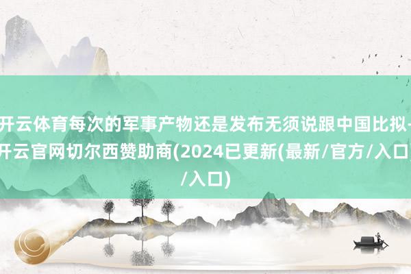开云体育每次的军事产物还是发布无须说跟中国比拟-开云官网切尔西赞助商(2024已更新(最新/官方/入口)