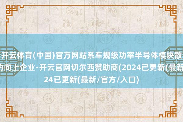 开云体育(中国)官方网站系车规级功率半导体模块散热基板行业的向上企业-开云官网切尔西赞助商(2024已更新(最新/官方/入口)
