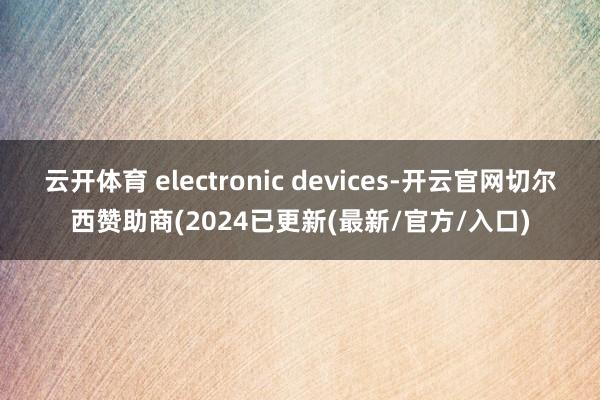 云开体育 electronic devices-开云官网切尔西赞助商(2024已更新(最新/官方/入口)