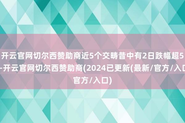 开云官网切尔西赞助商近5个交畴昔中有2日跌幅超5%-开云官网切尔西赞助商(2024已更新(最新/官方/入口)