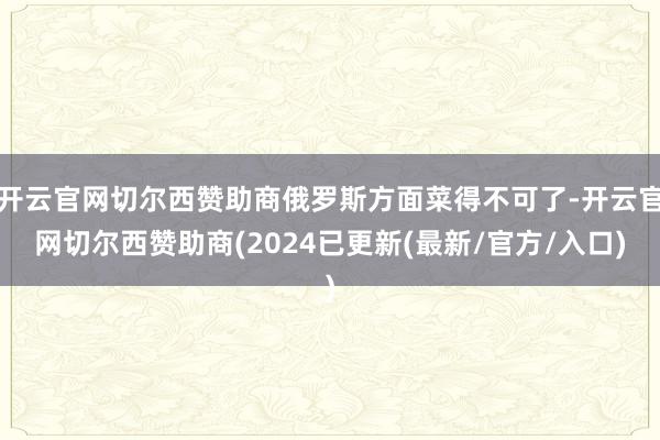 开云官网切尔西赞助商俄罗斯方面菜得不可了-开云官网切尔西赞助商(2024已更新(最新/官方/入口)