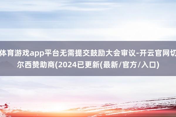 体育游戏app平台无需提交鼓励大会审议-开云官网切尔西赞助商(2024已更新(最新/官方/入口)