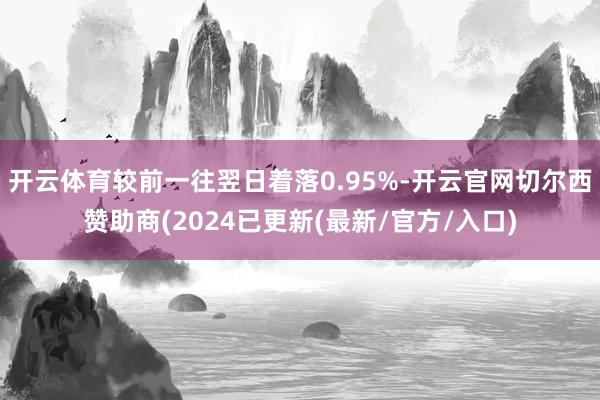 开云体育较前一往翌日着落0.95%-开云官网切尔西赞助商(2024已更新(最新/官方/入口)
