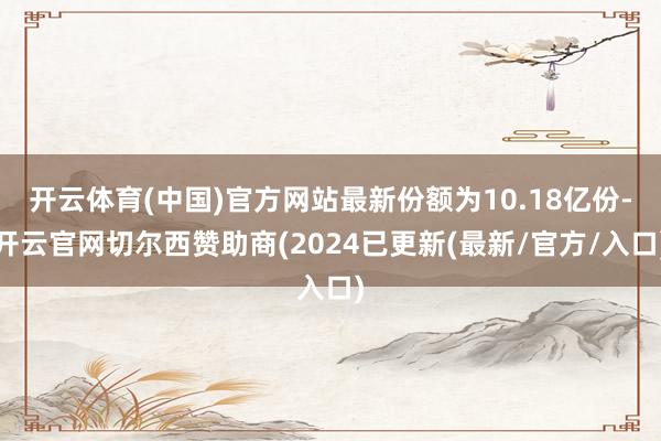 开云体育(中国)官方网站最新份额为10.18亿份-开云官网切尔西赞助商(2024已更新(最新/官方/入口)