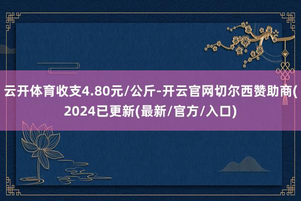 云开体育收支4.80元/公斤-开云官网切尔西赞助商(2024已更新(最新/官方/入口)