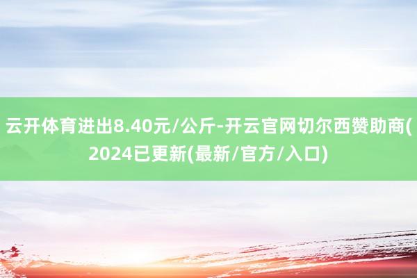 云开体育进出8.40元/公斤-开云官网切尔西赞助商(2024已更新(最新/官方/入口)
