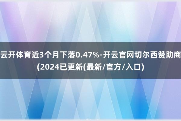 云开体育近3个月下落0.47%-开云官网切尔西赞助商(2024已更新(最新/官方/入口)