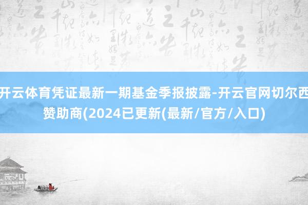 开云体育凭证最新一期基金季报披露-开云官网切尔西赞助商(2024已更新(最新/官方/入口)