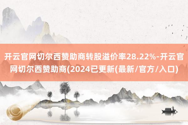 开云官网切尔西赞助商转股溢价率28.22%-开云官网切尔西赞助商(2024已更新(最新/官方/入口)