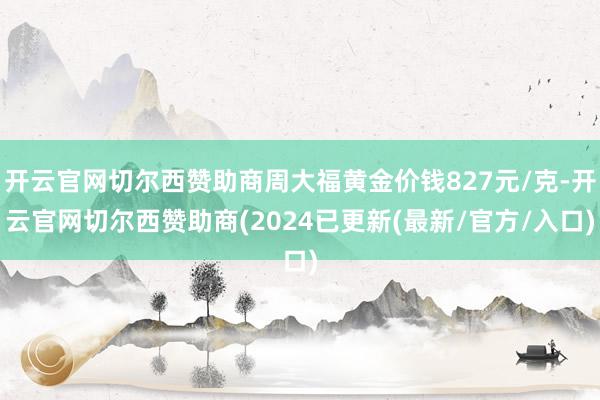 开云官网切尔西赞助商周大福黄金价钱827元/克-开云官网切尔西赞助商(2024已更新(最新/官方/入口)