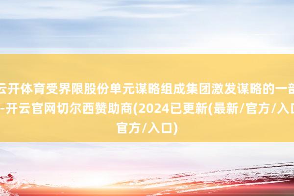 云开体育受界限股份单元谋略组成集团激发谋略的一部分-开云官网切尔西赞助商(2024已更新(最新/官方/入口)