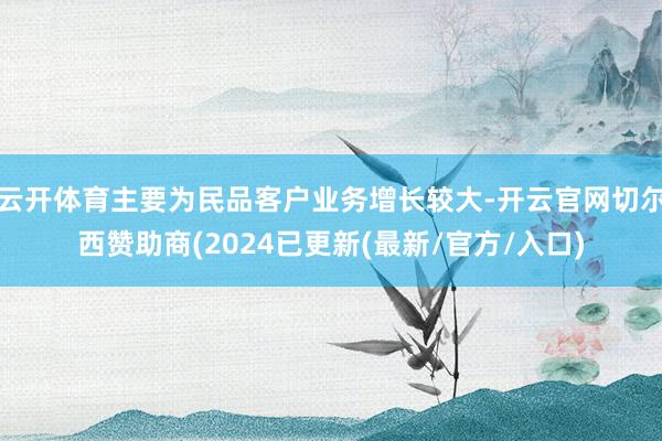 云开体育主要为民品客户业务增长较大-开云官网切尔西赞助商(2024已更新(最新/官方/入口)