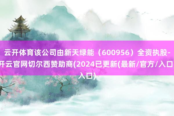 云开体育该公司由新天绿能（600956）全资执股-开云官网切尔西赞助商(2024已更新(最新/官方/入口)