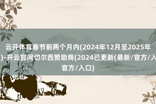 云开体育春节前两个月内(2024年12月至2025年1月)-开云官网切尔西赞助商(2024已更新(最新/官方/入口)