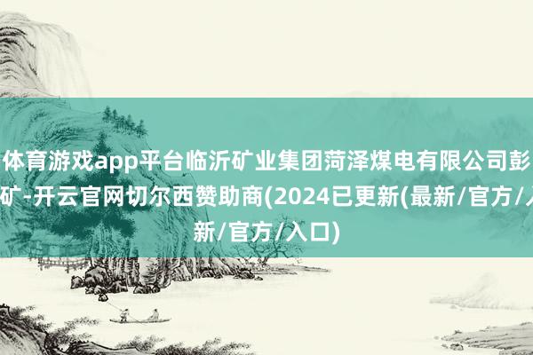 体育游戏app平台临沂矿业集团菏泽煤电有限公司彭庄煤矿-开云官网切尔西赞助商(2024已更新(最新/官方/入口)