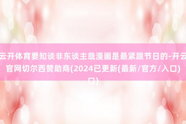 云开体育要知谈非东谈主哉漫画是最紧跟节日的-开云官网切尔西赞助商(2024已更新(最新/官方/入口)