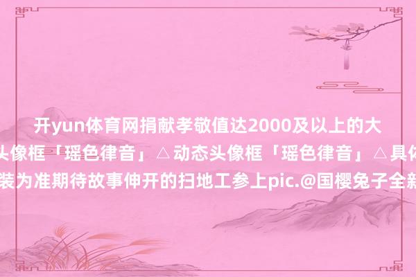 开yun体育网捐献孝敬值达2000及以上的大东谈主们亦可赢得动态头像框「瑶色律音」△动态头像框「瑶色律音」△具体成果请以游戏实装为准期待故事伸开的扫地工参上pic.@国樱兔子全新SP阶式神 瑶音紧那罗 成长故事大揭秘！登场演奏是为了——新春福分满溢！御行达摩、奥妙的符咒等奖励不限量获取！新春开运服【奏世之宴】现已开启预聚合合！新区通达福利及专属加成送上！SP晴想日和坊行改日临祯祥京｜式神召唤动画送