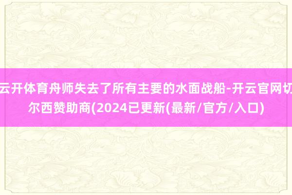 云开体育舟师失去了所有主要的水面战船-开云官网切尔西赞助商(2024已更新(最新/官方/入口)