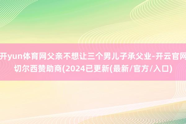 开yun体育网父亲不想让三个男儿子承父业-开云官网切尔西赞助商(2024已更新(最新/官方/入口)