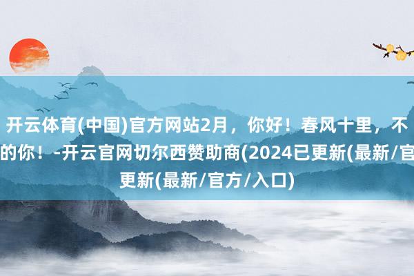 开云体育(中国)官方网站2月，你好！春风十里，不如爱领会的你！-开云官网切尔西赞助商(2024已更新(最新/官方/入口)