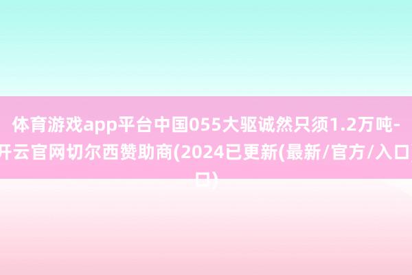 体育游戏app平台中国055大驱诚然只须1.2万吨-开云官网切尔西赞助商(2024已更新(最新/官方/入口)
