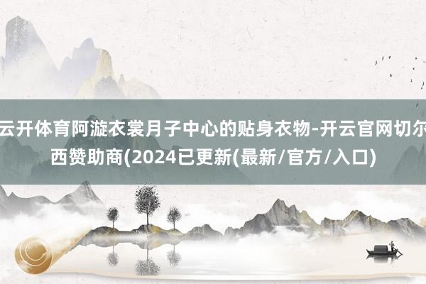 云开体育阿漩衣裳月子中心的贴身衣物-开云官网切尔西赞助商(2024已更新(最新/官方/入口)