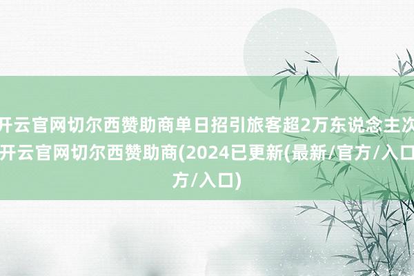 开云官网切尔西赞助商单日招引旅客超2万东说念主次-开云官网切尔西赞助商(2024已更新(最新/官方/入口)
