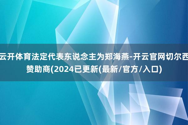 云开体育法定代表东说念主为郑海燕-开云官网切尔西赞助商(2024已更新(最新/官方/入口)