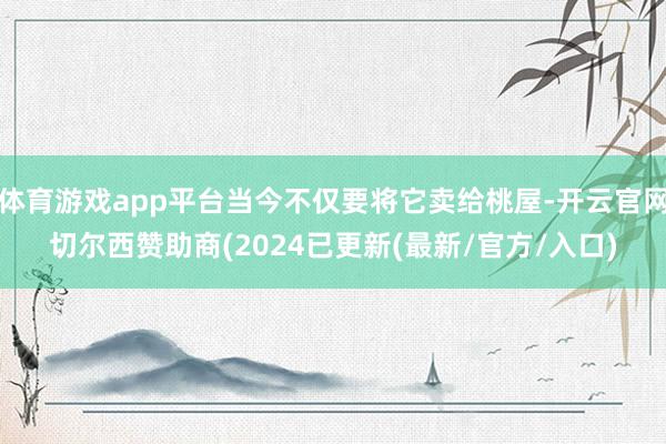 体育游戏app平台当今不仅要将它卖给桃屋-开云官网切尔西赞助商(2024已更新(最新/官方/入口)