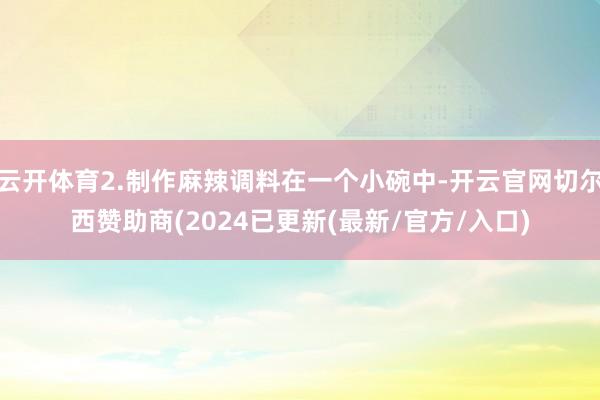 云开体育2.制作麻辣调料在一个小碗中-开云官网切尔西赞助商(2024已更新(最新/官方/入口)