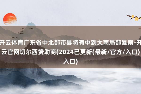 开云体育广东省中北部市县将有中到大雨局部暴雨-开云官网切尔西赞助商(2024已更新(最新/官方/入口)