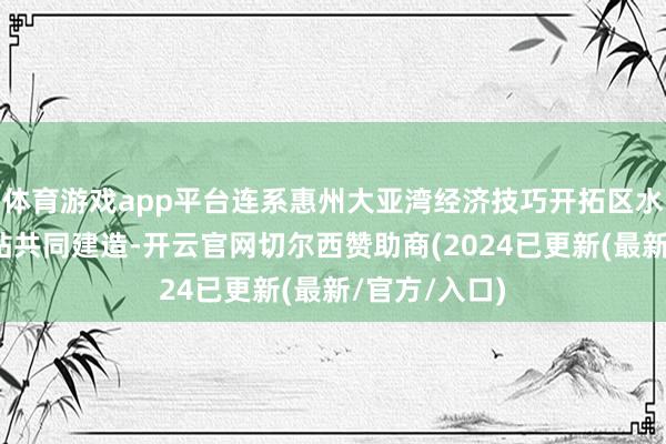 体育游戏app平台连系惠州大亚湾经济技巧开拓区水产技巧实行站共同建造-开云官网切尔西赞助商(2024已更新(最新/官方/入口)
