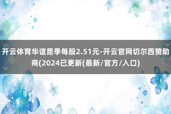 开云体育华谊昆季每股2.51元-开云官网切尔西赞助商(2024已更新(最新/官方/入口)