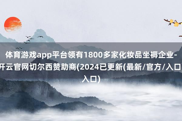 体育游戏app平台领有1800多家化妆品坐褥企业-开云官网切尔西赞助商(2024已更新(最新/官方/入口)