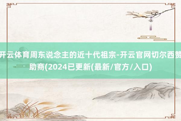 开云体育周东说念主的近十代祖宗-开云官网切尔西赞助商(2024已更新(最新/官方/入口)