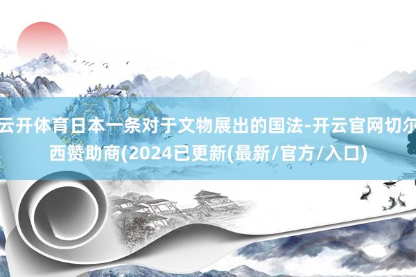 云开体育日本一条对于文物展出的国法-开云官网切尔西赞助商(2024已更新(最新/官方/入口)