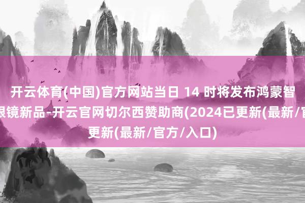 开云体育(中国)官方网站当日 14 时将发布鸿蒙智家及智能眼镜新品-开云官网切尔西赞助商(2024已更新(最新/官方/入口)