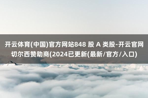 开云体育(中国)官方网站848 股 A 类股-开云官网切尔西赞助商(2024已更新(最新/官方/入口)