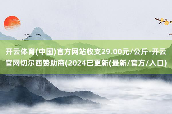 开云体育(中国)官方网站收支29.00元/公斤-开云官网切尔西赞助商(2024已更新(最新/官方/入口)