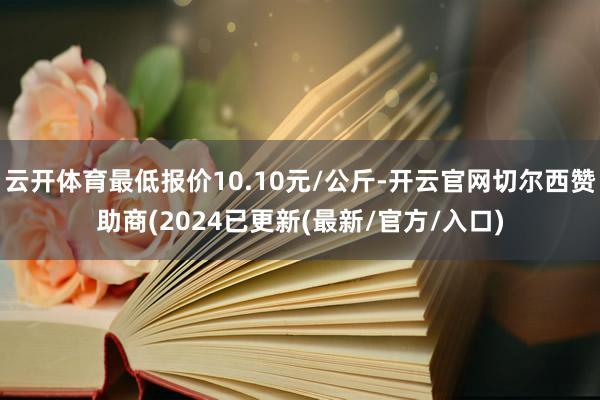 云开体育最低报价10.10元/公斤-开云官网切尔西赞助商(2024已更新(最新/官方/入口)