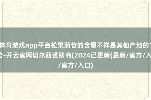 体育游戏app平台松果菊苷的含量不祥是其他产地的1.5倍-开云官网切尔西赞助商(2024已更新(最新/官方/入口)